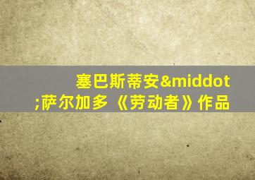 塞巴斯蒂安·萨尔加多 《劳动者》作品